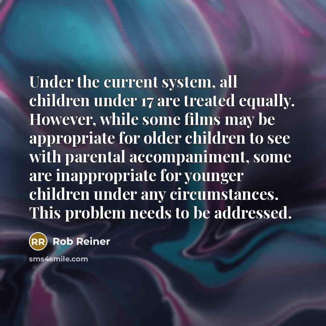 “Under the current system, all children under 17 are treated equally. However, while some films may be appropriate for older children to see with parental accompaniment, some are inappropriate for younger children under any circumstances. This problem needs to be addressed.” quote by Rob Reiner