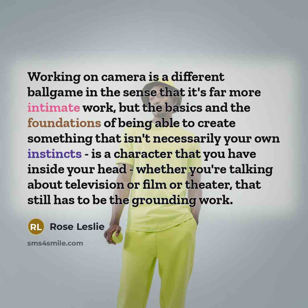 “Working on camera is a different ballgame in the sense that it's far more intimate work, but the basics and the foundations of being able to create something that isn't necessarily your own instincts - is a character that you have inside your head - whether you're talking about television or film…” quote by Rose Leslie