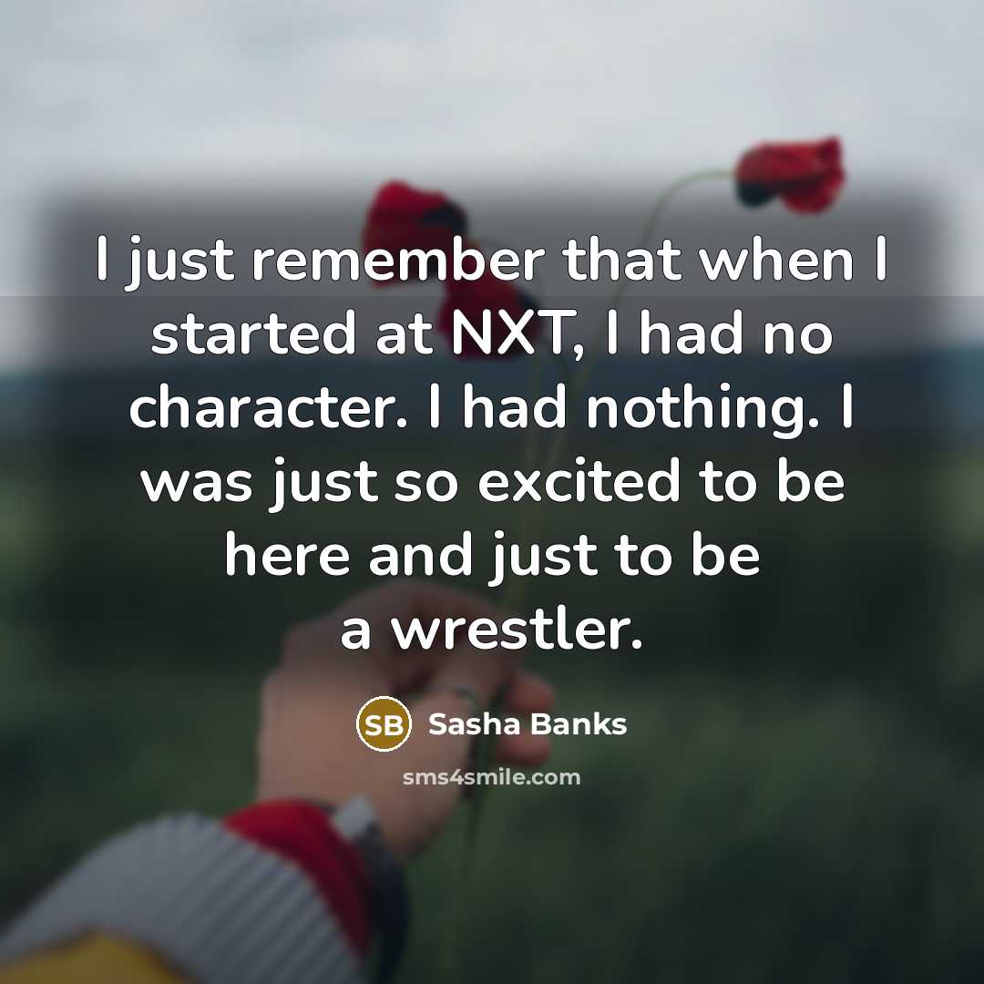 “I just remember that when I started at NXT, I had no character. I had nothing. I was just so excited to be here and just to be a wrestler.” quote by Sasha Banks