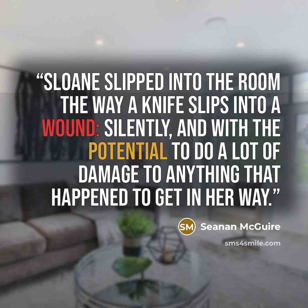 “Sloane slipped into the room the way a knife slips into a wound: silently, and with the potential to do a lot of damage to anything that happened to get in her way.” quote by Seanan McGuire