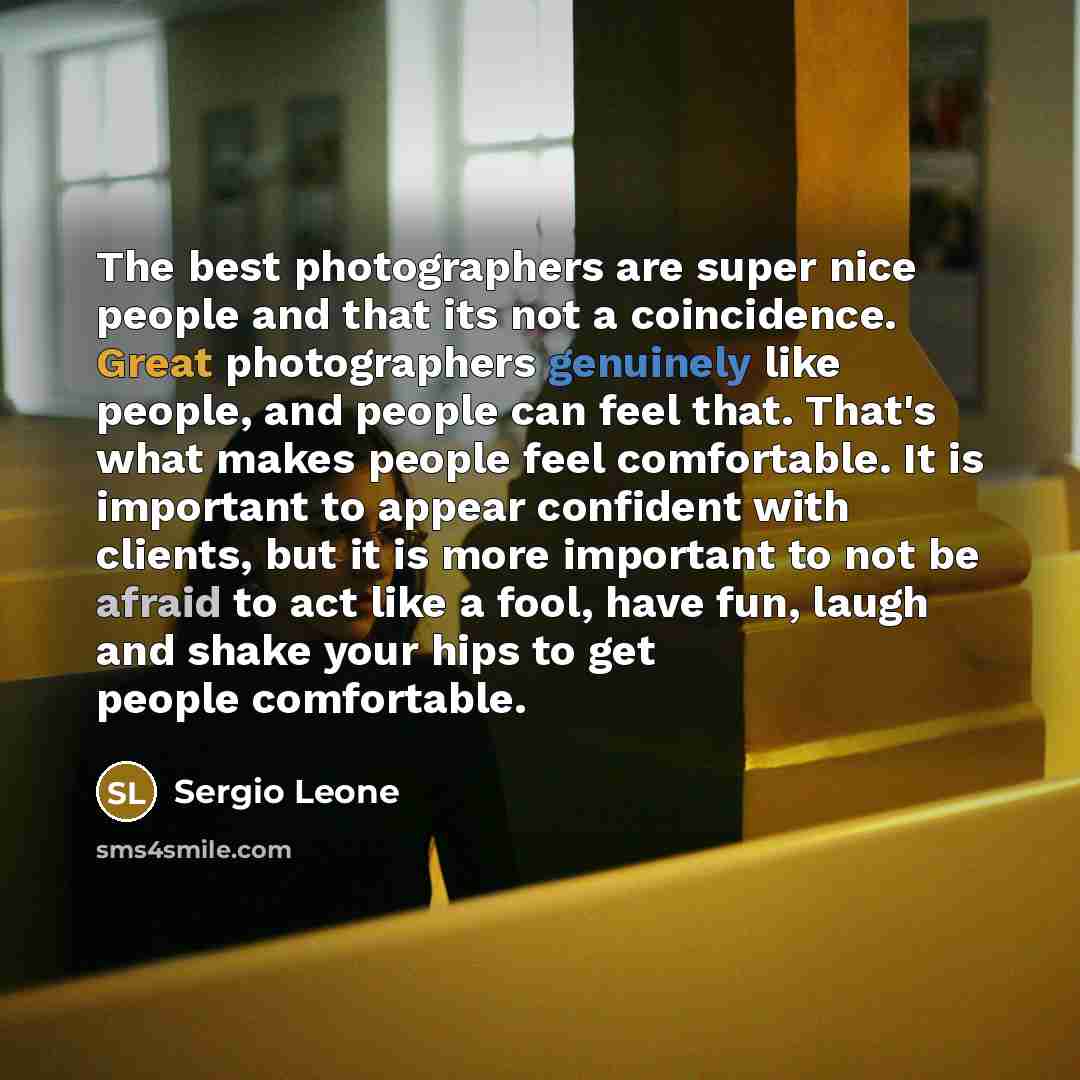 “The best photographers are super nice people and that its not a coincidence. Great photographers genuinely like people, and people can feel that. That's what makes people feel comfortable. It is important to appear confident with clients, but it is more important to not be afraid to act like a…” quote by Sergio Leone