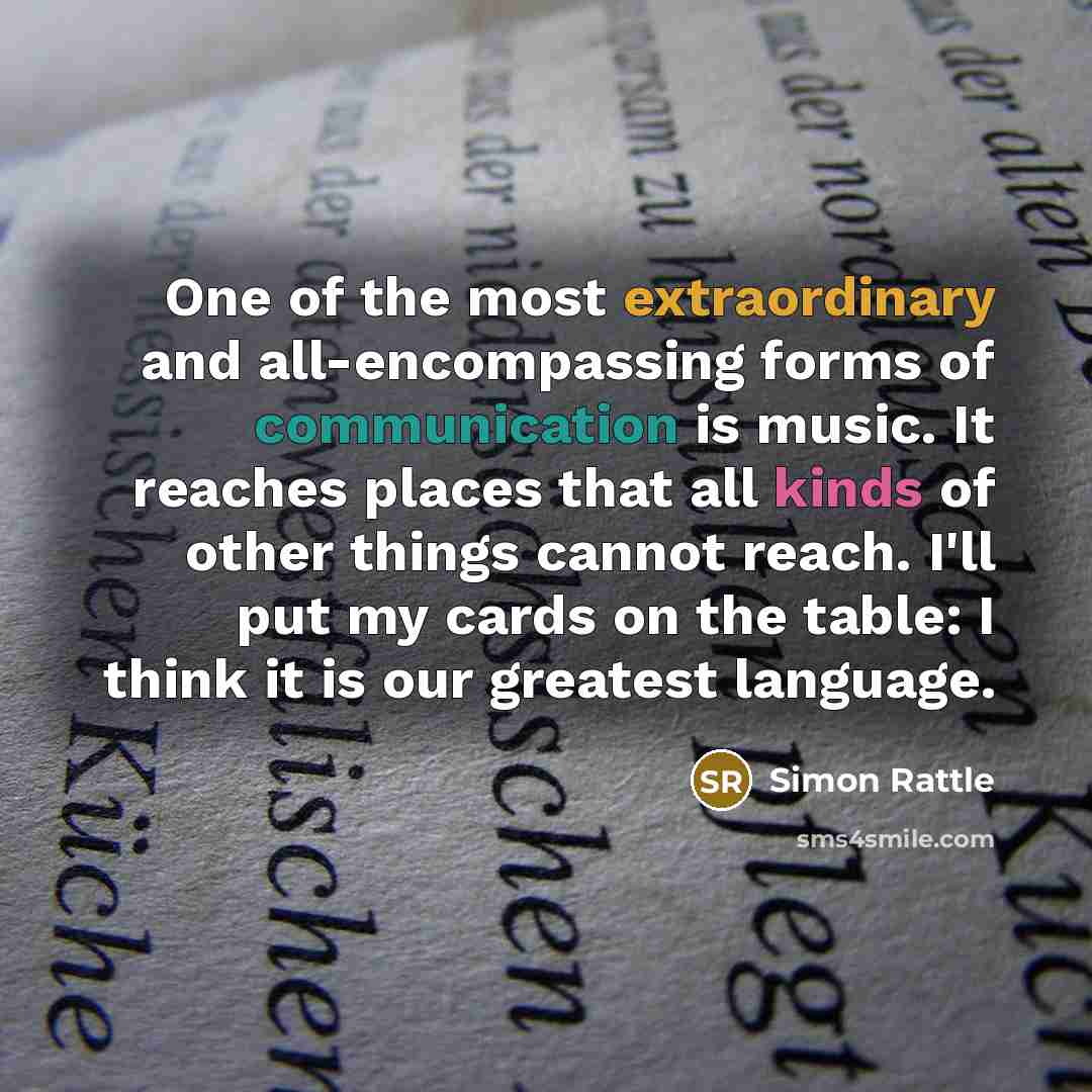 “One of the most extraordinary and all-encompassing forms of communication is music. It reaches places that all kinds of other things cannot reach. I'll put my cards on the table: I think it is our greatest language.” quote by Simon Rattle