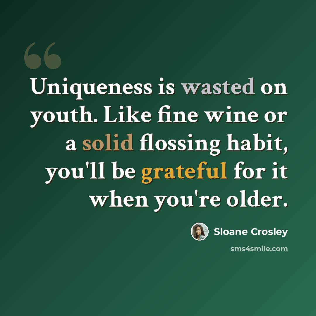 “Uniqueness is wasted on youth. Like fine wine or a solid flossing habit, you'll be grateful for it when you're older.” quote by Sloane Crosley