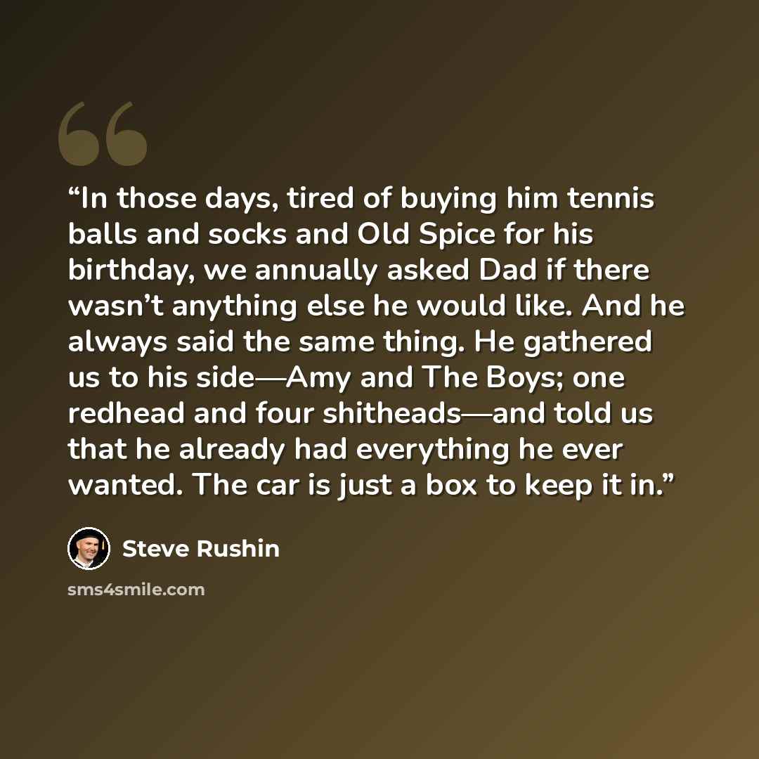 “In those days, tired of buying him tennis balls and socks and Old Spice for his birthday, we annually asked Dad if there wasn’t anything else he would like. And he always said the same thing. He gathered us to his side—Amy and The Boys; one redhead and four shitheads—and told us that he already…” quote by Steve Rushin