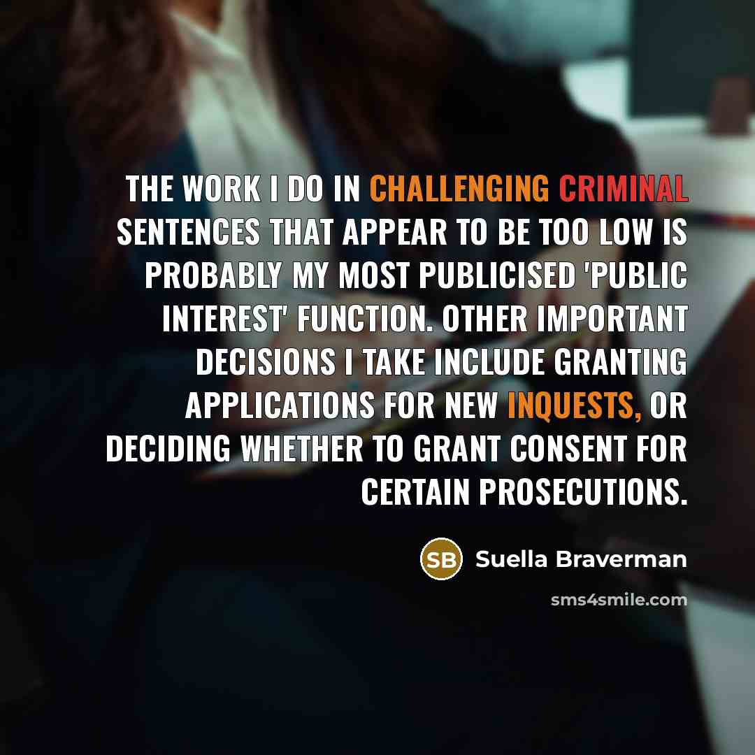 “The work I do in challenging criminal sentences that appear to be too low is probably my most publicised 'public interest' function. Other important decisions I take include granting applications for new inquests, or deciding whether to grant consent for certain prosecutions.” quote by Suella Braverman