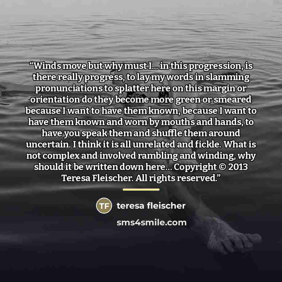 “Winds move but why must I... in this progression, is there really progress, to lay my words in slamming pronunciations to splatter here on this margin or orientation do they become more green or smeared because I want to have them known, because I want to have them known and worn by mouths and…” quote by Teresa Fleischer