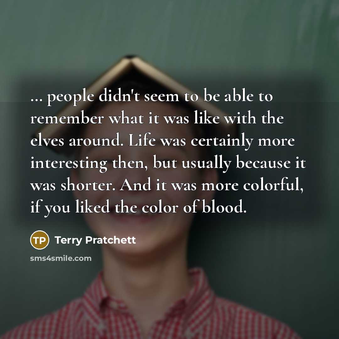 “… people didn't seem to be able to remember what it was like with the elves around. Life was certainly more interesting then, but usually because it was shorter. And it was more colorful, if you liked the color of blood.” quote by Terry Pratchett
