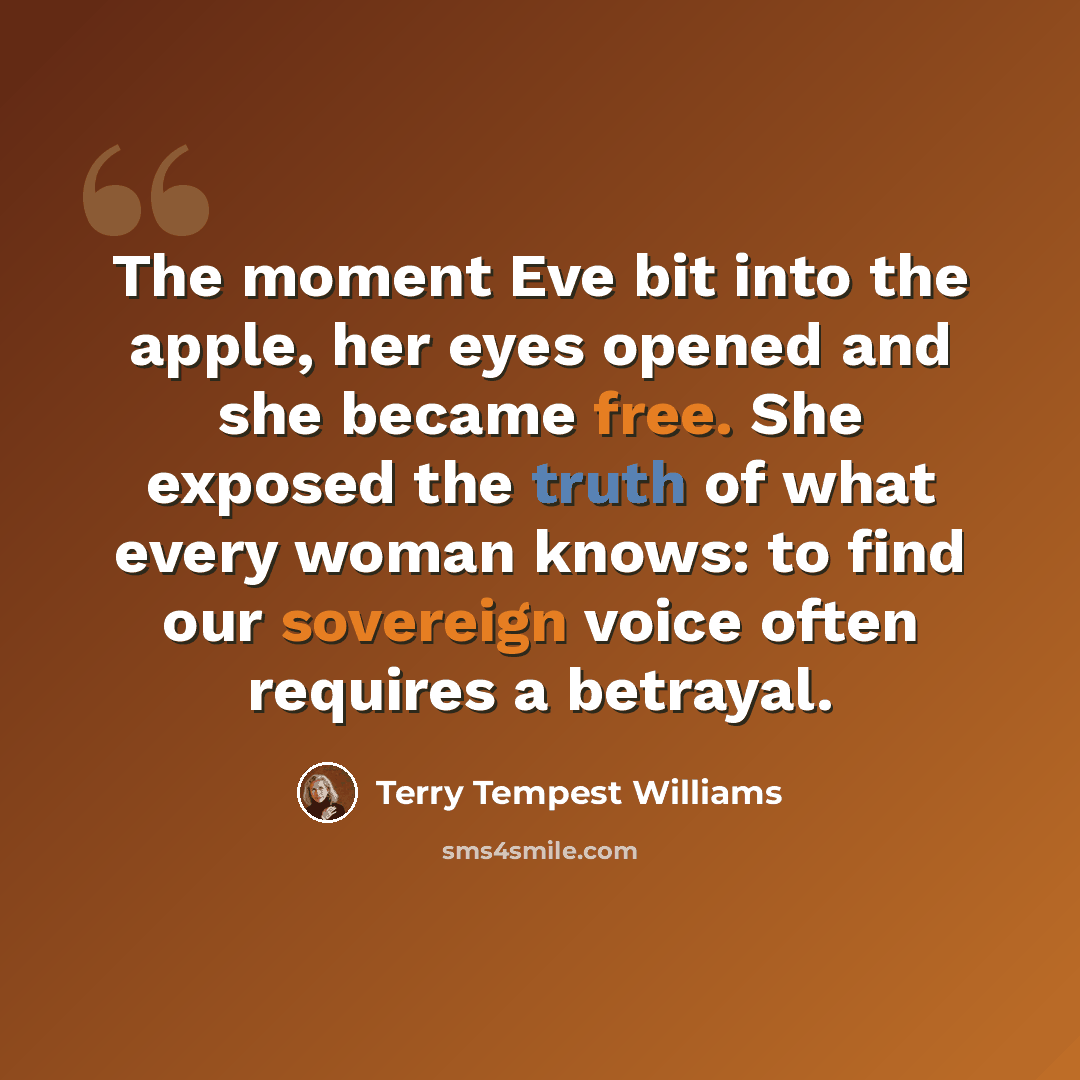 “The moment Eve bit into the apple, her eyes opened and she became free. She exposed the truth of what every woman knows: to find our sovereign voice often requires a betrayal.” quote by Terry Tempest Williams