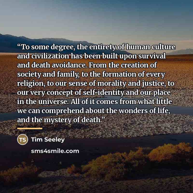“To some degree, the entirety of human culture and civilization has been built upon survival and death avoidance. From the creation of society and family, to the formation of every religion, to our sense of morality and justice, to our very concept of self-identity and our place in the universe…” quote by Tim Seeley