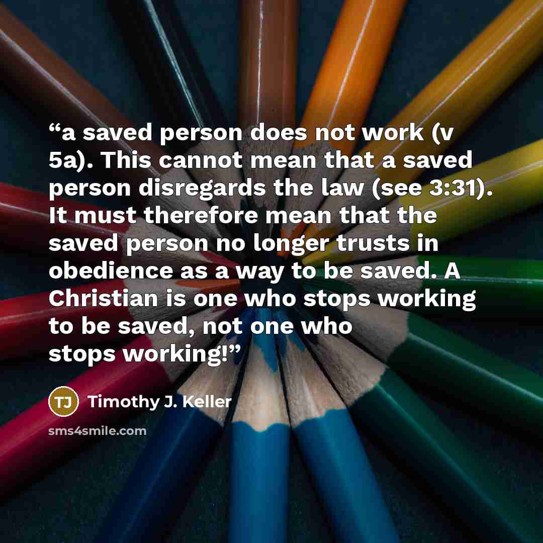 “a saved person does not work (v 5a). This cannot mean that a saved person disregards the law (see 3:31). It must therefore mean that the saved person no longer trusts in obedience as a way to be saved. A Christian is one who stops working to be saved, not one who stops working!” quote by Timothy J. Keller