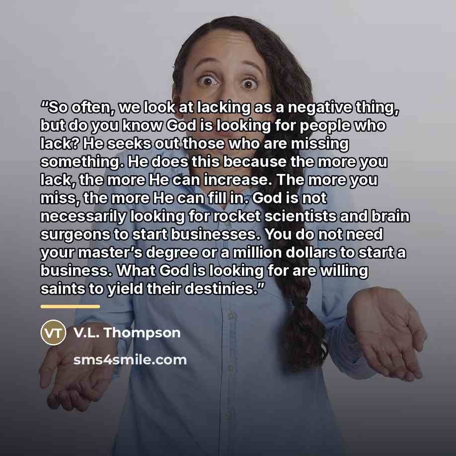 “So often, we look at lacking as a negative thing, but do you know God is looking for people who lack? He seeks out those who are missing something. He does this because the more you lack, the more He can increase. The more you miss, the more He can fill in. God is not necessarily looking for…” quote by V.L. Thompson