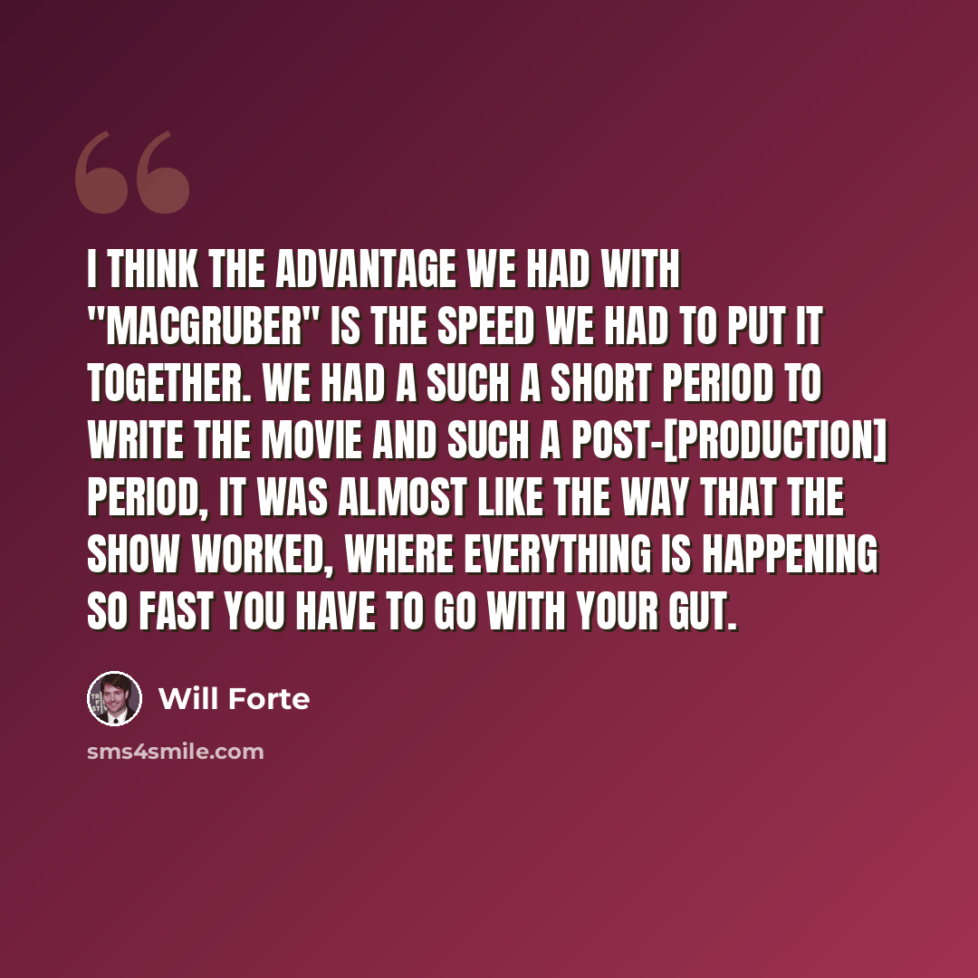 “I think the advantage we had with "MacGruber" is the speed we had to put it together. We had a such a short period to write the movie and such a post-[production] period, it was almost like the way that the show worked, where everything is happening so fast you have to go with your gut.” quote by Will Forte