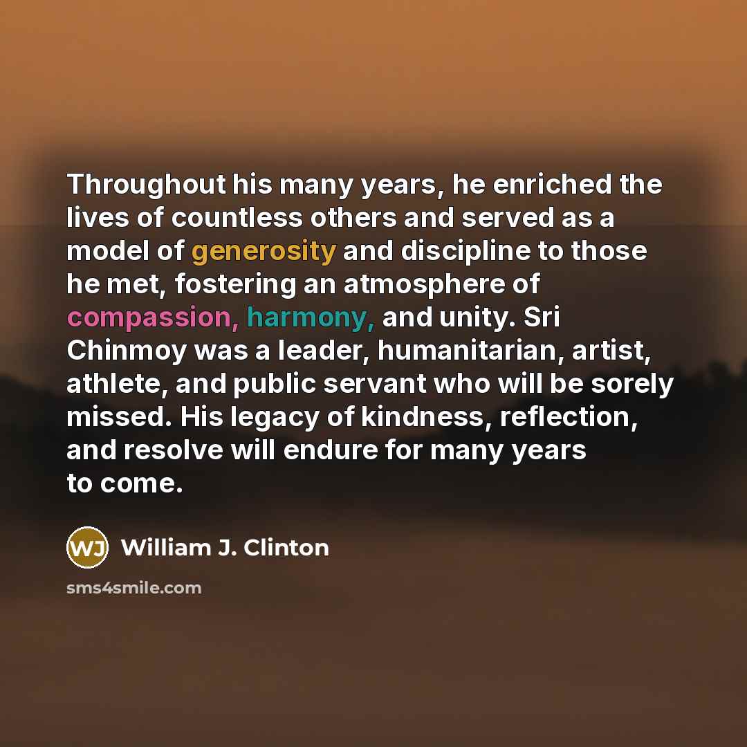 “Throughout his many years, he enriched the lives of countless others and served as a model of generosity and discipline to those he met, fostering an atmosphere of compassion, harmony, and unity. Sri Chinmoy was a leader, humanitarian, artist, athlete, and public servant who will be sorely missed…” quote by William J. Clinton