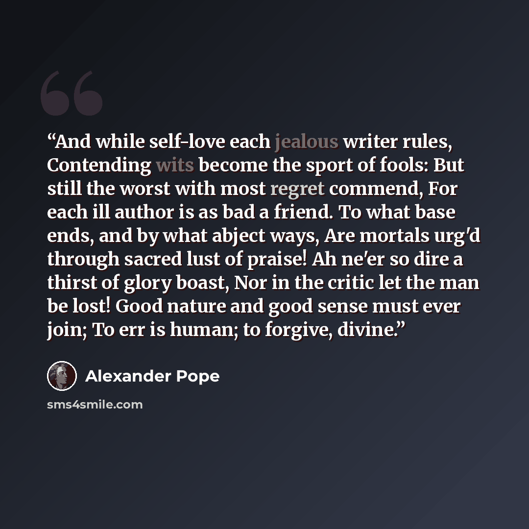 “And while self-love each jealous writer rules, Contending wits become the sport of fools: But still the worst with most regret commend, For each ill author is as bad a friend. To what base ends, and by what abject ways, Are mortals urg'd through sacred lust of praise! Ah ne'er so dire a thirst of…” quote by Alexander Pope
