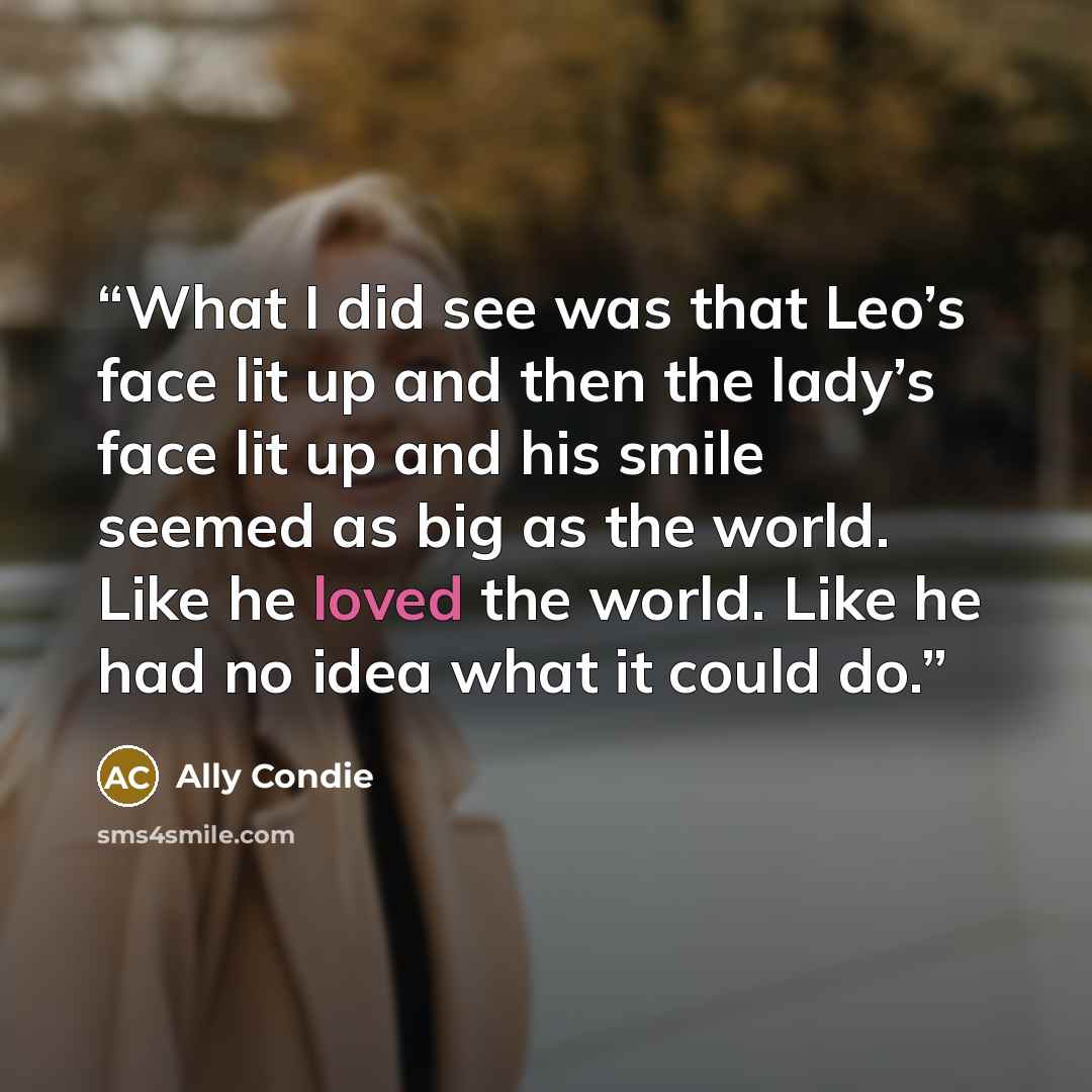 “What I did see was that Leo’s face lit up and then the lady’s face lit up and his smile seemed as big as the world. Like he loved the world. Like he had no idea what it could do.” quote by Ally Condie