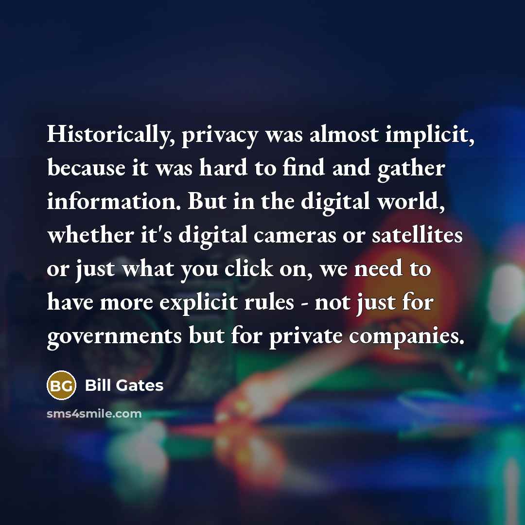 “Historically, privacy was almost implicit, because it was hard to find and gather information. But in the digital world, whether it's digital cameras or satellites or just what you click on, we need to have more explicit rules - not just for governments but for private companies.” quote by Bill Gates