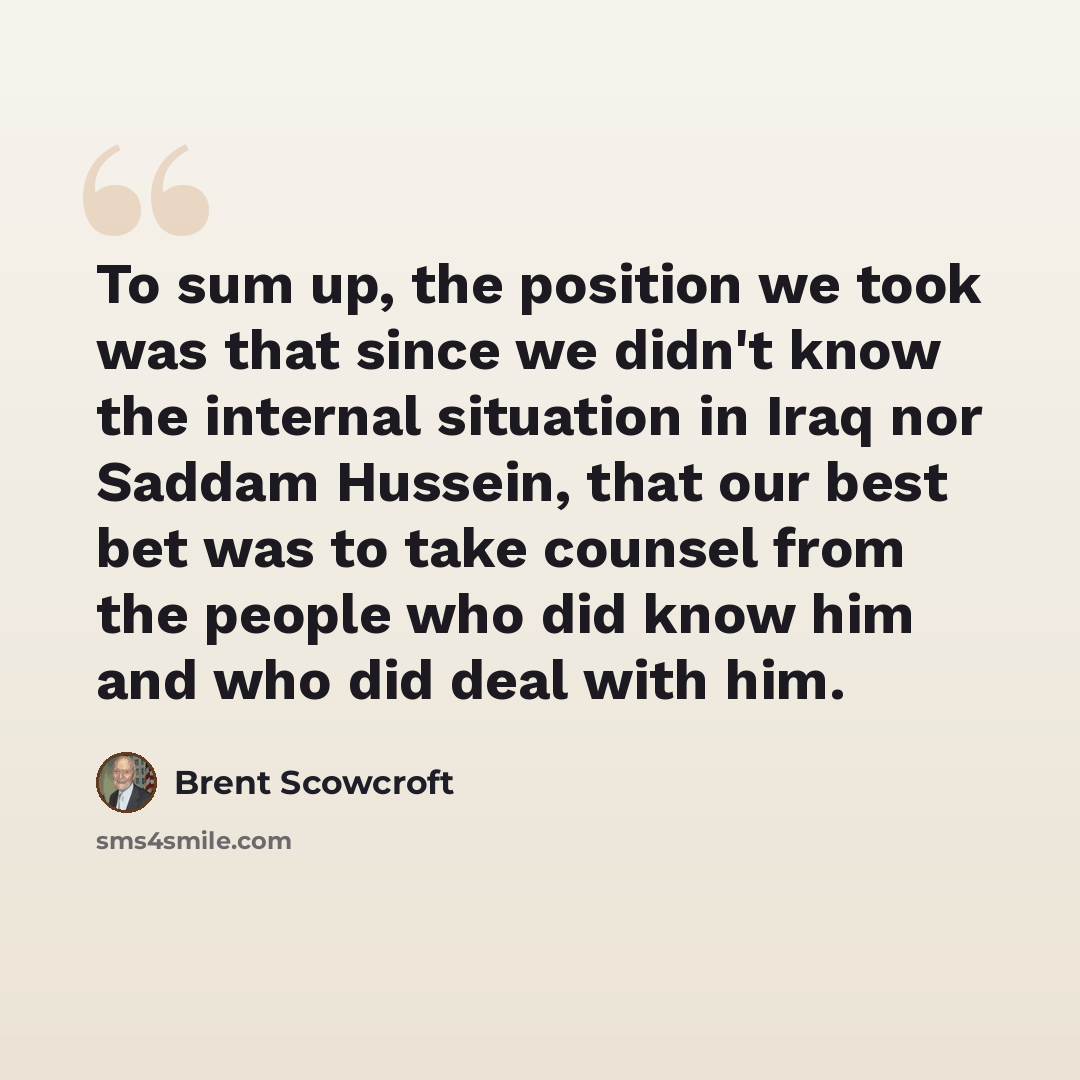 “To sum up, the position we took was that since we didn't know the internal situation in Iraq nor Saddam Hussein, that our best bet was to take counsel from the people who did know him and who did deal with him.” quote by Brent Scowcroft