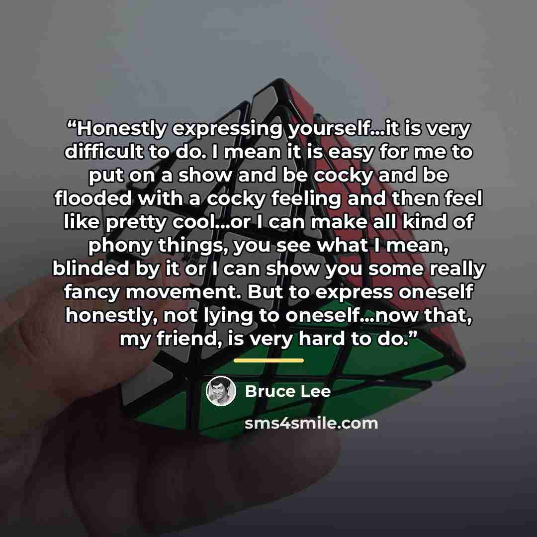 “Honestly expressing yourself...it is very difficult to do. I mean it is easy for me to put on a show and be cocky and be flooded with a cocky feeling and then feel like pretty cool...or I can make all kind of phony things, you see what I mean, blinded by it or I can show you some really fancy…” quote by Bruce Lee