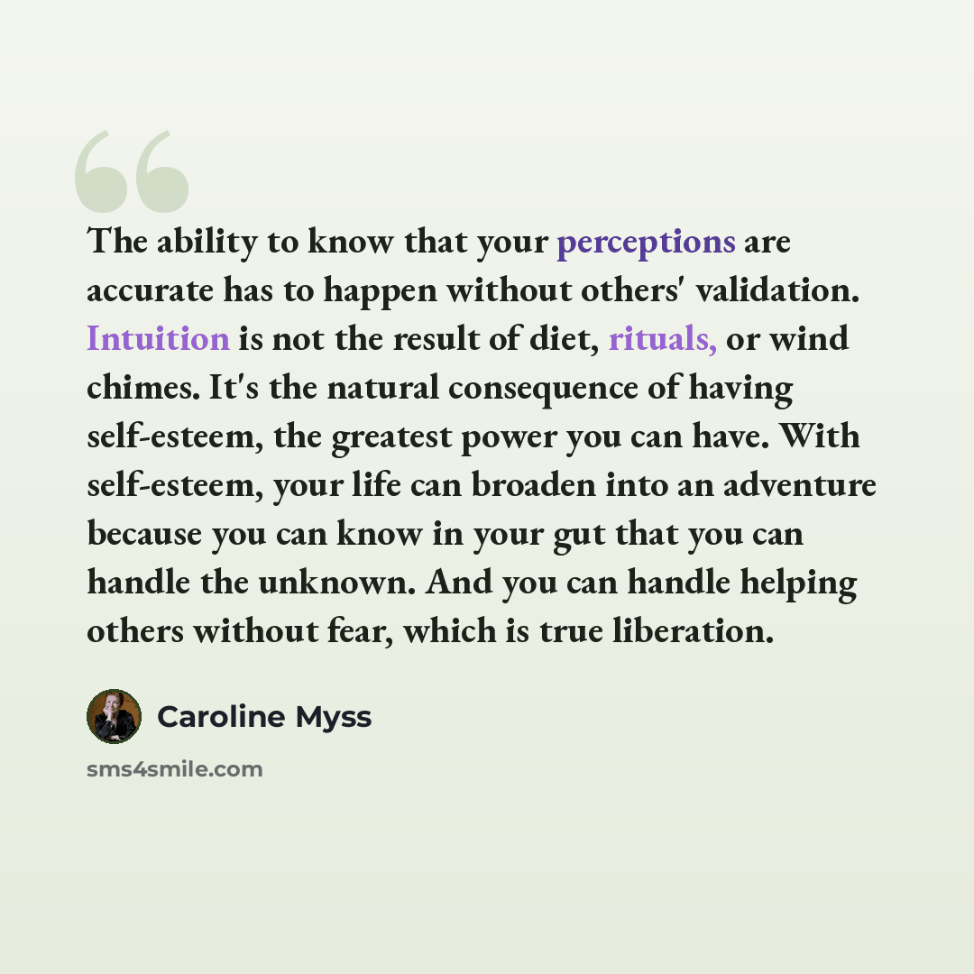 “The ability to know that your perceptions are accurate has to happen without others' validation. Intuition is not the result of diet, rituals, or wind chimes. It's the natural consequence of having self-esteem, the greatest power you can have. With self-esteem, your life can broaden into an…” quote by Caroline Myss