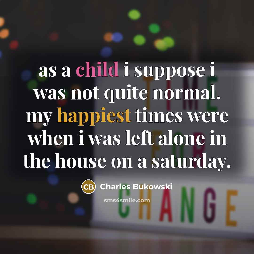 “as a child i suppose i was not quite normal. my happiest times were when i was left alone in the house on a saturday.” quote by Charles Bukowski