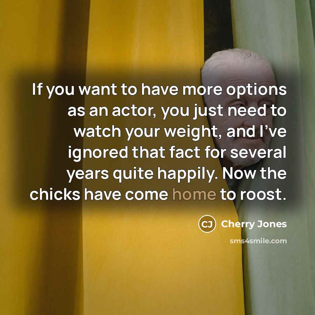 “If you want to have more options as an actor, you just need to watch your weight, and I've ignored that fact for several years quite happily. Now the chicks have come home to roost.” quote by Cherry Jones
