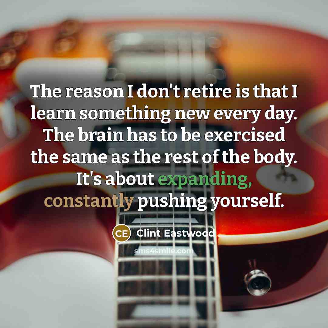 “The reason I don't retire is that I learn something new every day. The brain has to be exercised the same as the rest of the body. It's about expanding, constantly pushing yourself.” quote by Clint Eastwood
