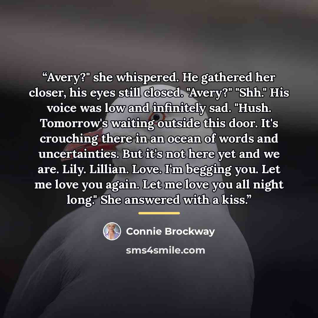 “Avery?" she whispered. He gathered her closer, his eyes still closed. "Avery?" "Shh." His voice was low and infinitely sad. "Hush. Tomorrow's waiting outside this door. It's crouching there in an ocean of words and uncertainties. But it's not here yet and we are. Lily. Lillian. Love. I'm begging…” quote by Connie Brockway