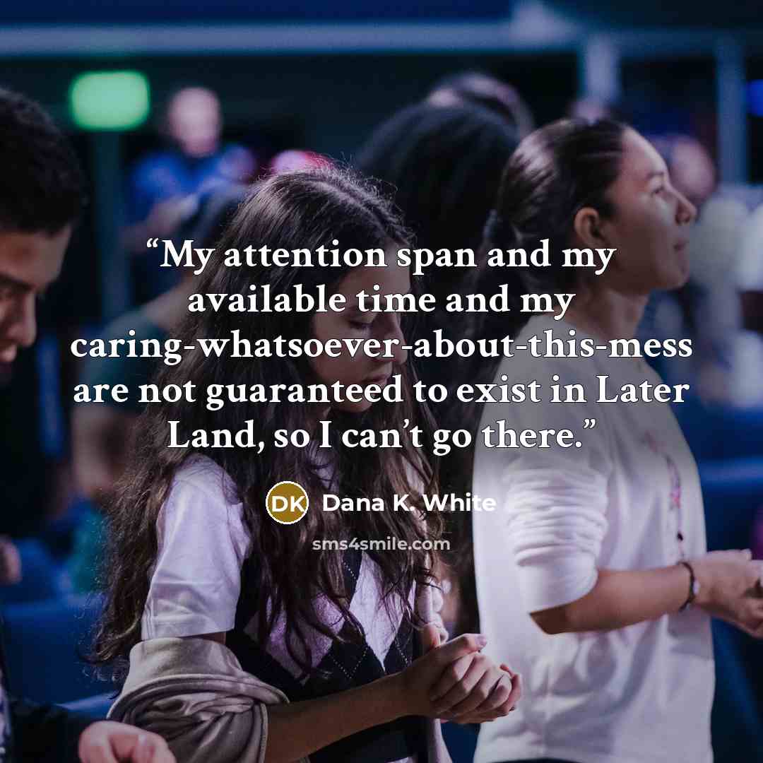 “My attention span and my available time and my caring-whatsoever-about-this-mess are not guaranteed to exist in Later Land, so I can’t go there.” quote by Dana K. White