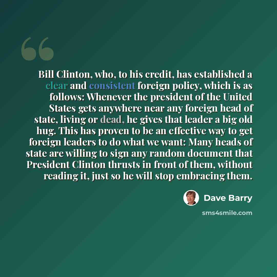 “Bill Clinton, who, to his credit, has established a clear and consistent foreign policy, which is as follows: Whenever the president of the United States gets anywhere near any foreign head of state, living or dead, he gives that leader a big old hug. This has proven to be an effective way to get…” quote by Dave Barry