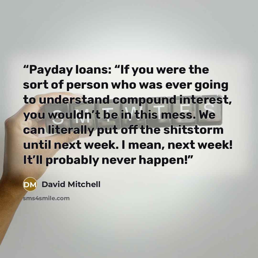 “Payday loans: “If you were the sort of person who was ever going to understand compound interest, you wouldn’t be in this mess. We can literally put off the shitstorm until next week. I mean, next week! It’ll probably never happen!” quote by David Mitchell