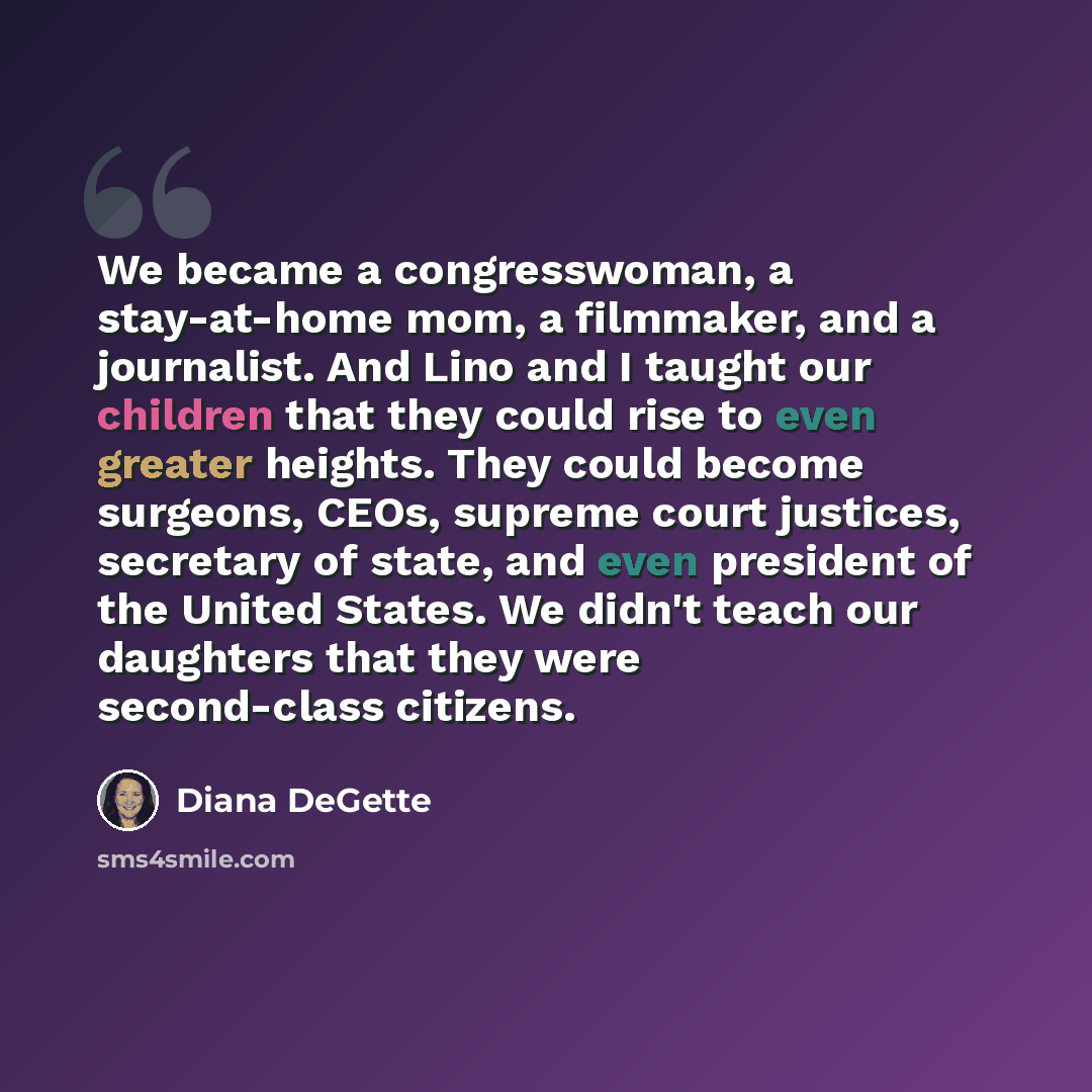“We became a congresswoman, a stay-at-home mom, a filmmaker, and a journalist. And Lino and I taught our children that they could rise to even greater heights. They could become surgeons, CEOs, supreme court justices, secretary of state, and even president of the United States. We didn't teach our…” quote by Diana DeGette