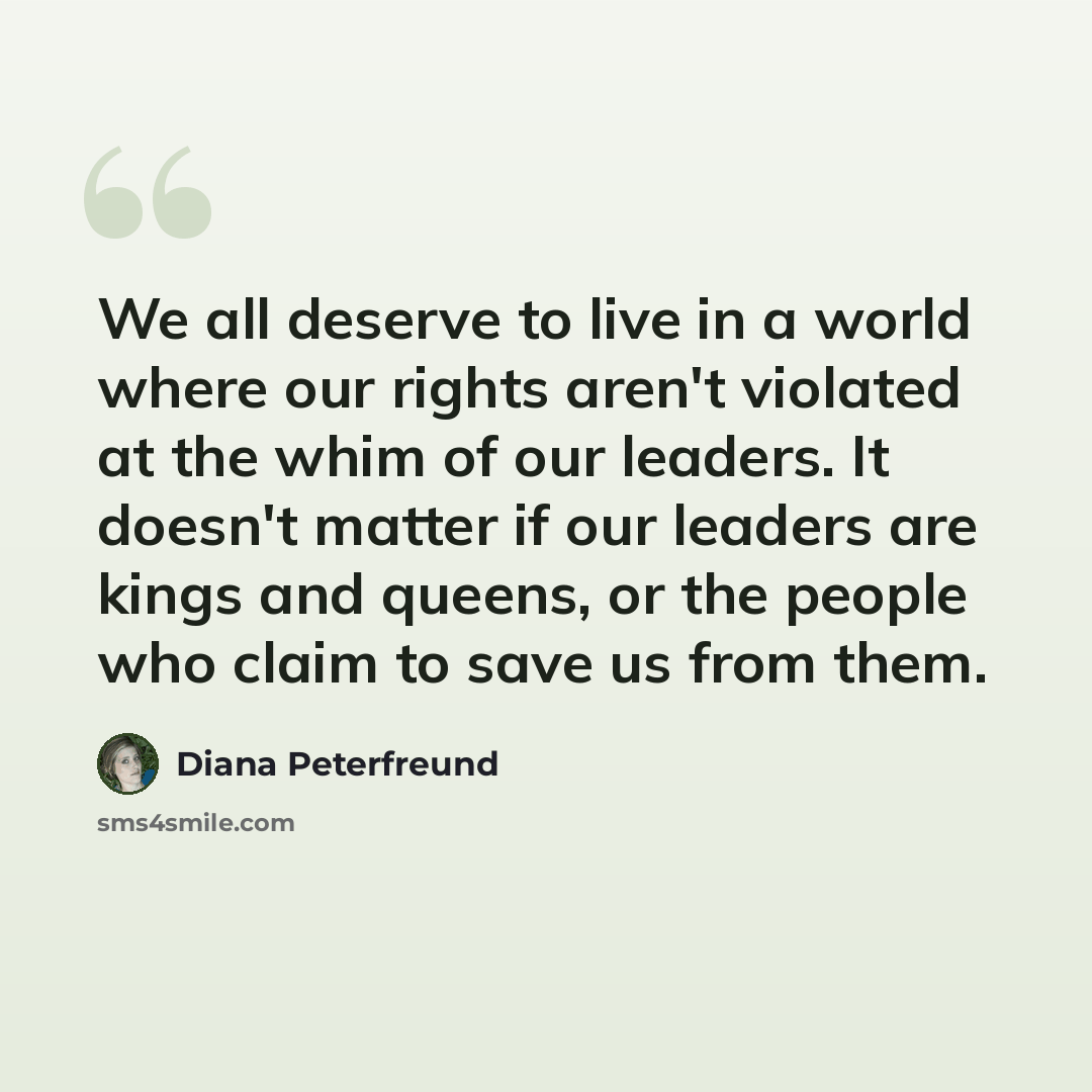 “We all deserve to live in a world where our rights aren't violated at the whim of our leaders. It doesn't matter if our leaders are kings and queens, or the people who claim to save us from them.” quote by Diana Peterfreund