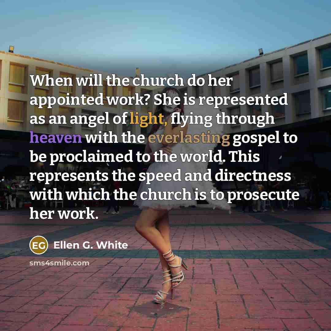 “When will the church do her appointed work? She is represented as an angel of light, flying through heaven with the everlasting gospel to be proclaimed to the world. This represents the speed and directness with which the church is to prosecute her work.” quote by Ellen G. White