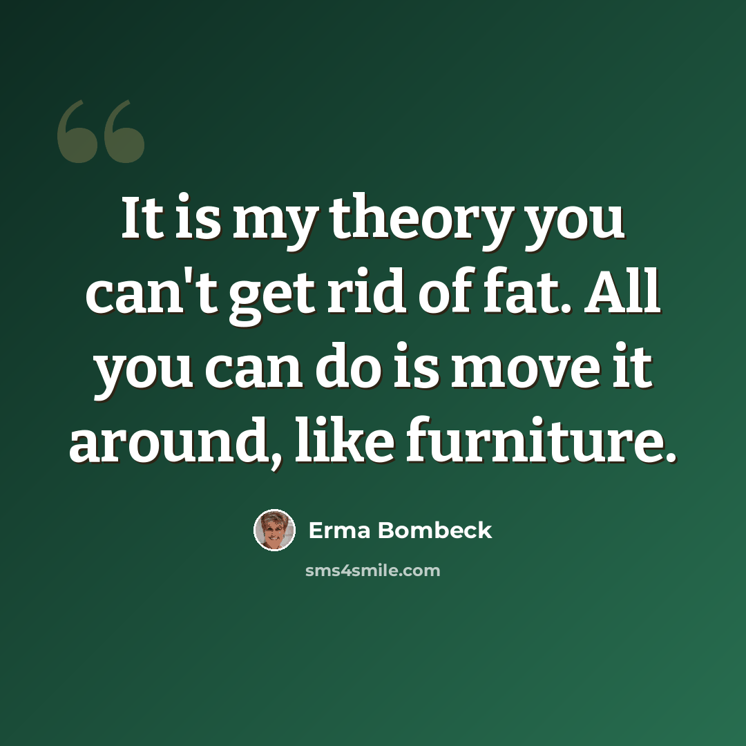 “It is my theory you can't get rid of fat. All you can do is move it around, like furniture.” quote by Erma Bombeck