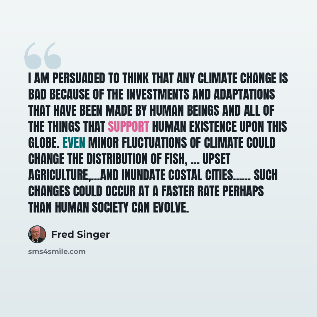 “I am persuaded to think that any climate change is bad because of the investments and adaptations that have been made by human beings and all of the things that support human existence upon this globe. Even minor fluctuations of climate could change the distribution of fish, … upset…” quote by Fred Singer