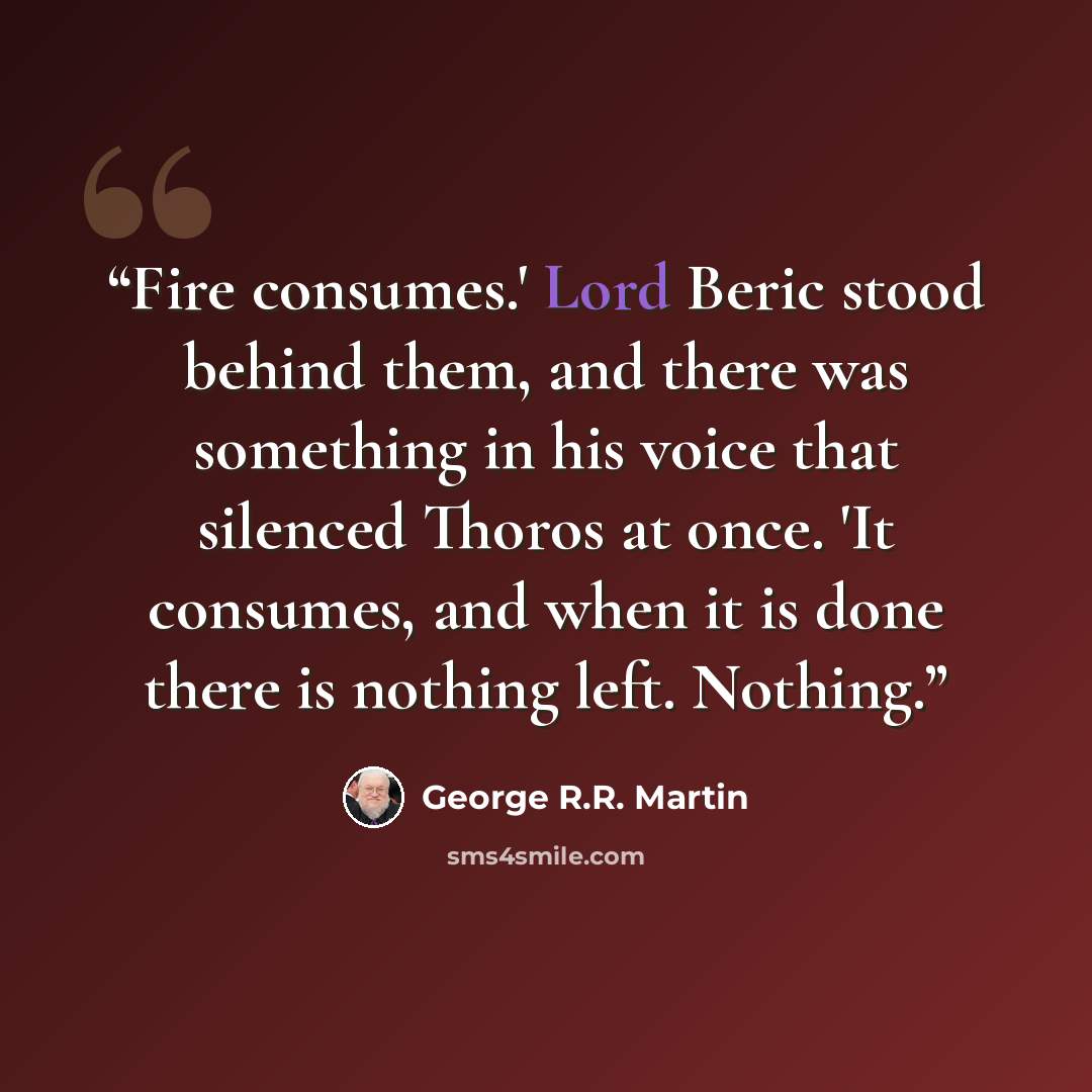 “Fire consumes.' Lord Beric stood behind them, and there was something in his voice that silenced Thoros at once. 'It consumes, and when it is done there is nothing left. Nothing.” quote by George R.R. Martin