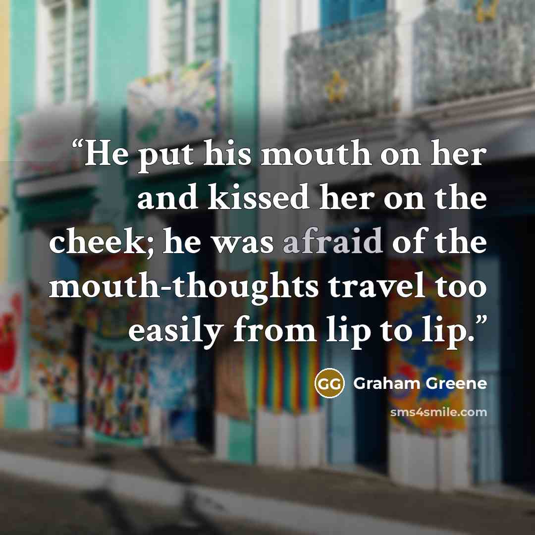 “He put his mouth on her and kissed her on the cheek; he was afraid of the mouth-thoughts travel too easily from lip to lip.” quote by Graham Greene