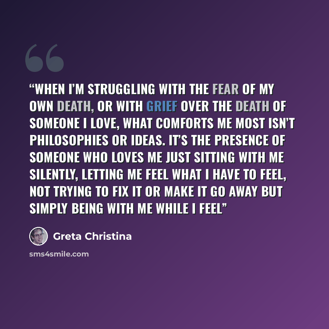 “When I’m struggling with the fear of my own death, or with grief over the death of someone I love, what comforts me most isn’t philosophies or ideas. It’s the presence of someone who loves me just sitting with me silently, letting me feel what I have to feel, not trying to fix it or make it go…” quote by Greta Christina