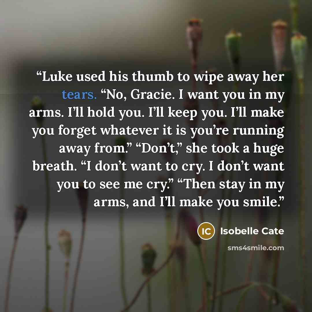 “Luke used his thumb to wipe away her tears. “No, Gracie. I want you in my arms. I’ll hold you. I’ll keep you. I’ll make you forget whatever it is you’re running away from.” “Don’t,” she took a huge breath. “I don’t want to cry. I don’t want you to see me cry.” “Then stay in my arms, and I’ll make…” quote by Isobelle Cate