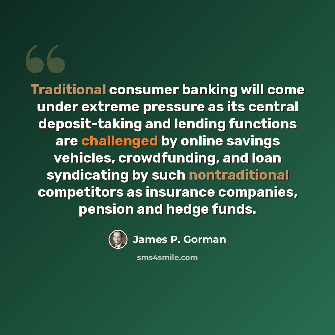 “Traditional consumer banking will come under extreme pressure as its central deposit-taking and lending functions are challenged by online savings vehicles, crowdfunding, and loan syndicating by such nontraditional competitors as insurance companies, pension and hedge funds.” quote by James P. Gorman
