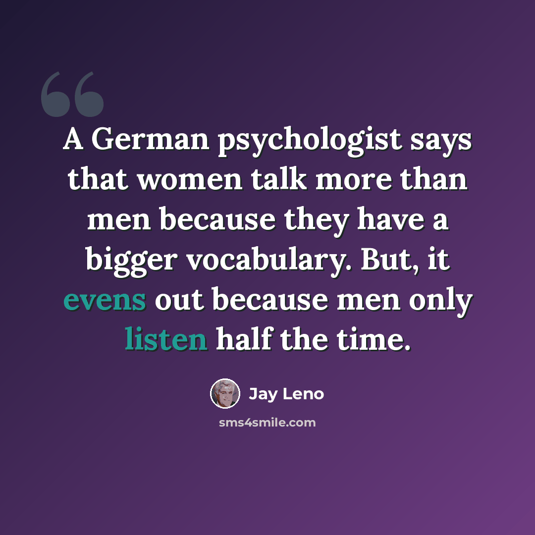 “A German psychologist says that women talk more than men because they have a bigger vocabulary. But, it evens out because men only listen half the time.” quote by Jay Leno