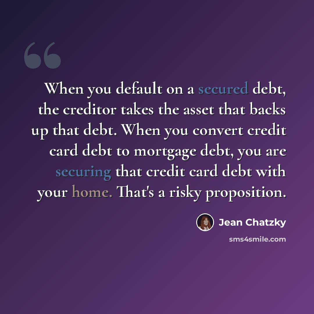 “When you default on a secured debt, the creditor takes the asset that backs up that debt. When you convert credit card debt to mortgage debt, you are securing that credit card debt with your home. That's a risky proposition.” quote by Jean Chatzky