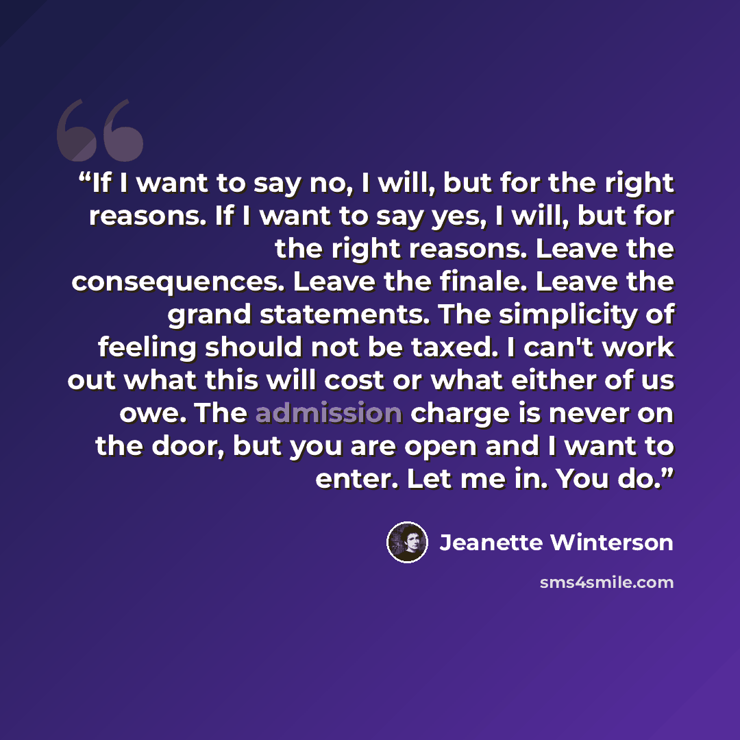 “If I want to say no, I will, but for the right reasons. If I want to say yes, I will, but for the right reasons. Leave the consequences. Leave the finale. Leave the grand statements. The simplicity of feeling should not be taxed. I can't work out what this will cost or what either of us owe. The…” quote by Jeanette Winterson