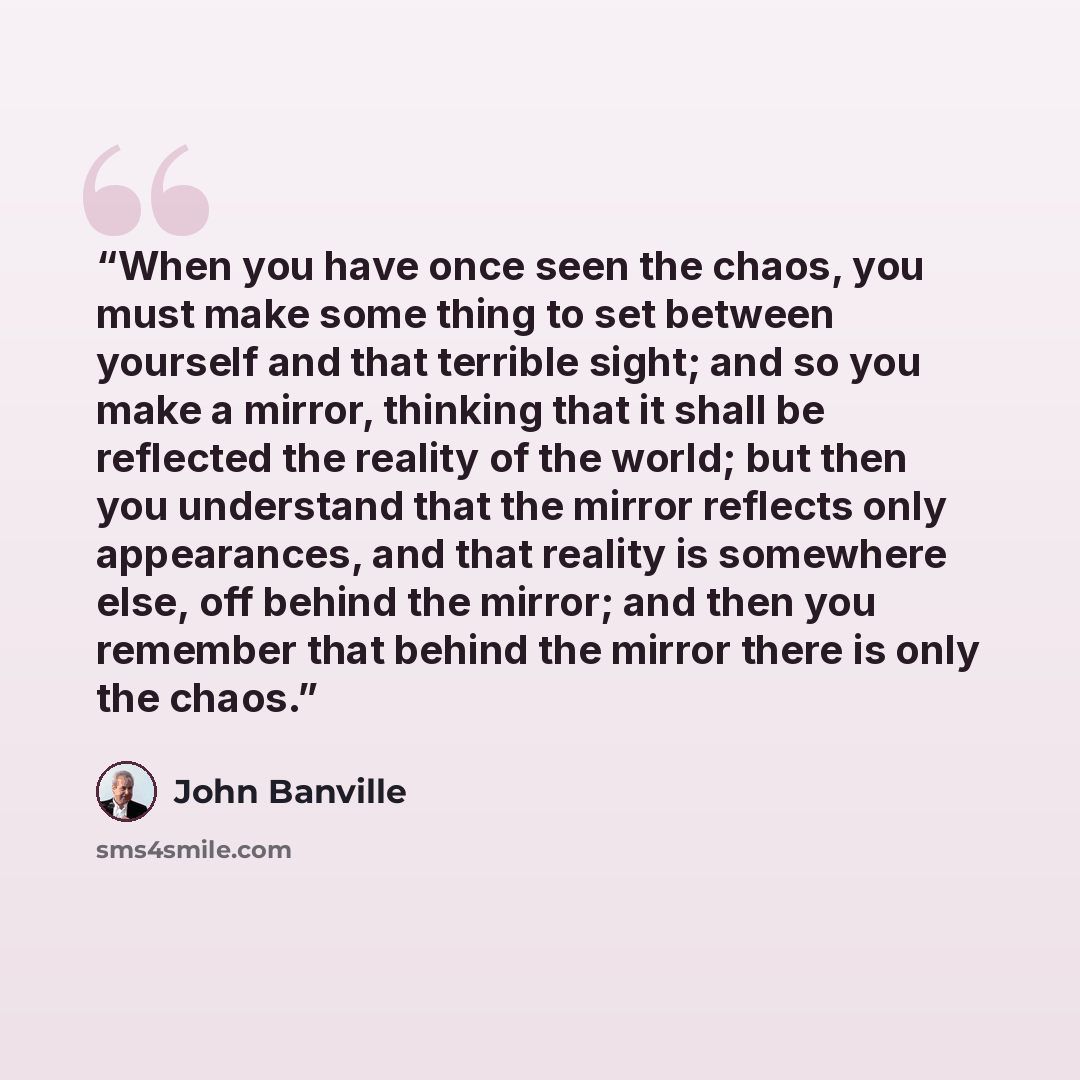 “When you have once seen the chaos, you must make some thing to set between yourself and that terrible sight; and so you make a mirror, thinking that it shall be reflected the reality of the world; but then you understand that the mirror reflects only appearances, and that reality is somewhere…” quote by John Banville