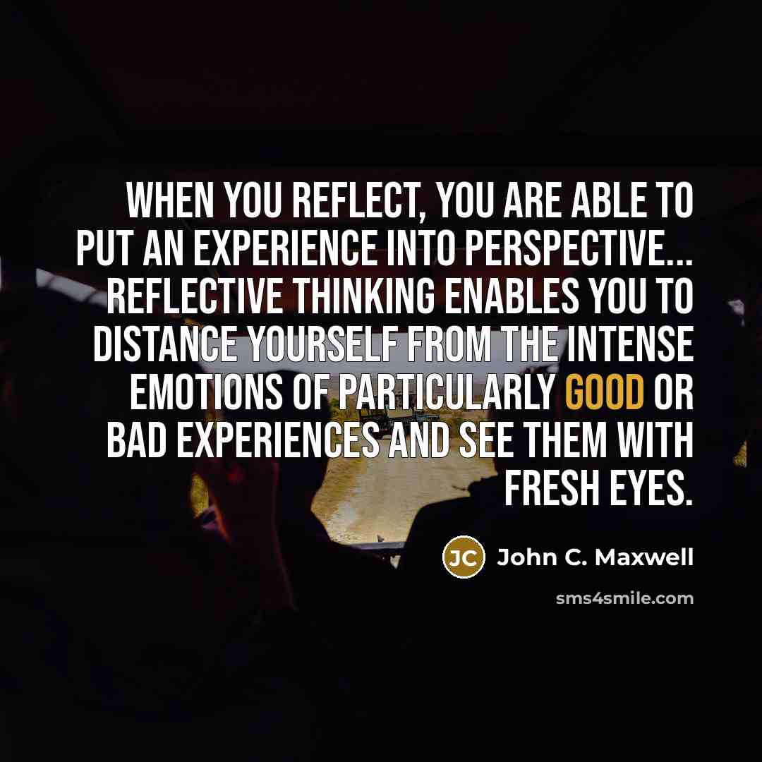 “When you reflect, you are able to put an experience into perspective... reflective thinking enables you to distance yourself from the intense emotions of particularly good or bad experiences and see them with fresh eyes.” quote by John C. Maxwell