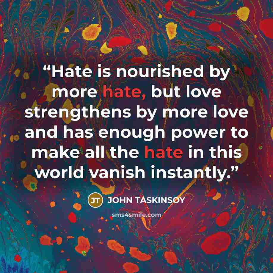 “Hate is nourished by more hate, but love strengthens by more love and has enough power to make all the hate in this world vanish instantly.” quote by John Taskinsoy