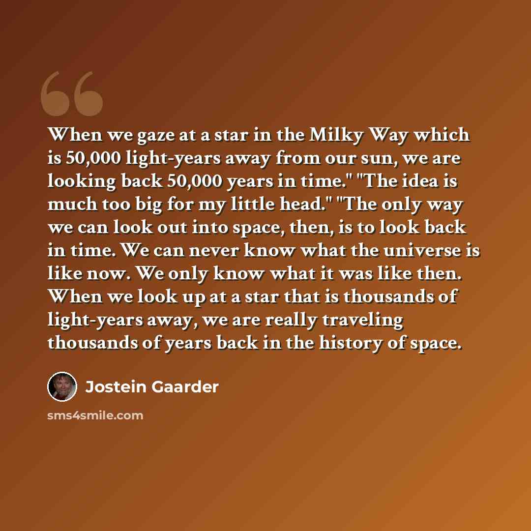 “When we gaze at a star in the Milky Way which is 50,000 light-years away from our sun, we are looking back 50,000 years in time." "The idea is much too big for my little head." "The only way we can look out into space, then, is to look back in time. We can never know what the universe is like now…” quote by Jostein Gaarder