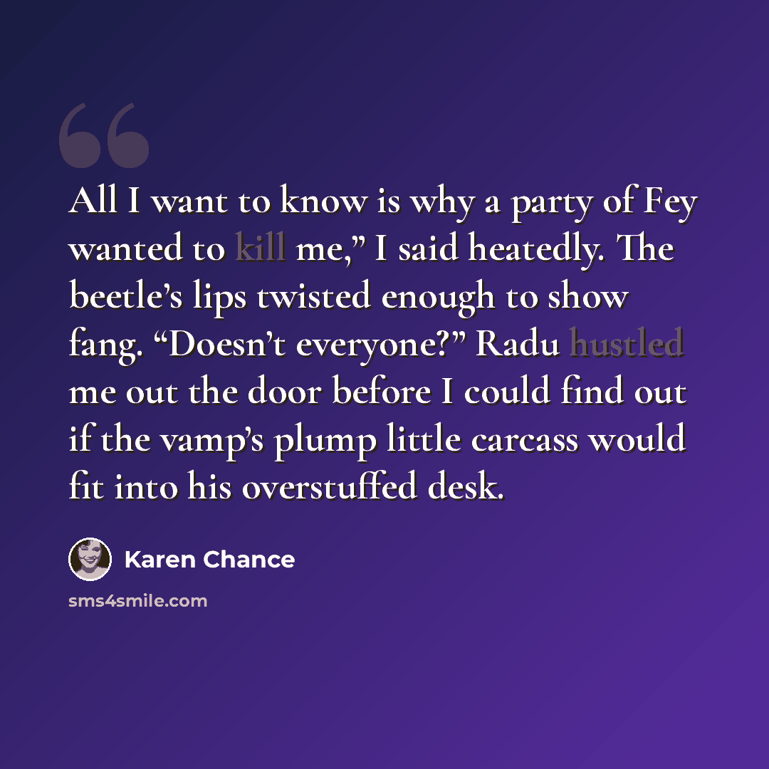 “All I want to know is why a party of Fey wanted to kill me,” I said heatedly. The beetle’s lips twisted enough to show fang. “Doesn’t everyone?” Radu hustled me out the door before I could find out if the vamp’s plump little carcass would fit into his overstuffed desk.” quote by Karen Chance