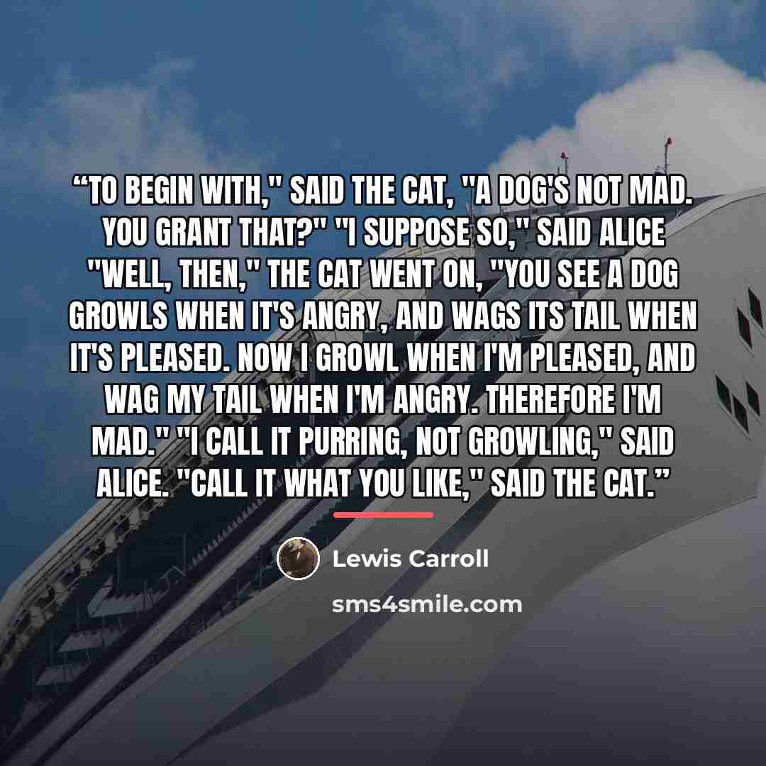 “To begin with," said the Cat, "a dog's not mad. You grant that?" "I suppose so," said Alice "Well, then," the Cat went on, "you see a dog growls when it's angry, and wags its tail when it's pleased. Now I growl when I'm pleased, and wag my tail when I'm angry. Therefore I'm mad." "I call it…” quote by Lewis Carroll