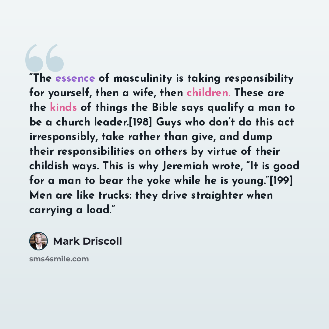 “The essence of masculinity is taking responsibility for yourself, then a wife, then children. These are the kinds of things the Bible says qualify a man to be a church leader.[198] Guys who don’t do this act irresponsibly, take rather than give, and dump their responsibilities on others by virtue…” quote by Mark Driscoll